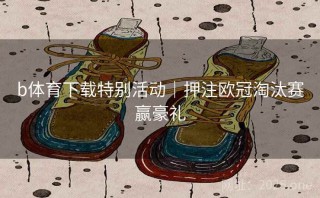 b体育下载特别活动|押注欧冠淘汰赛赢豪礼